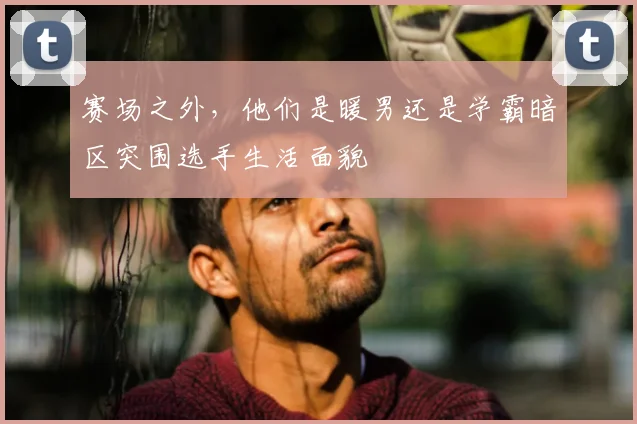赛场之外，他们是暖男还是学霸暗区突围选手生活面貌