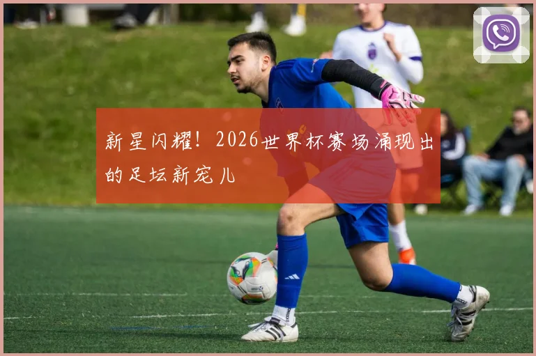 新星闪耀！2026世界杯赛场涌现出的足坛新宠儿