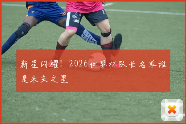 新星闪耀！2026世界杯队长名单谁是未来之星