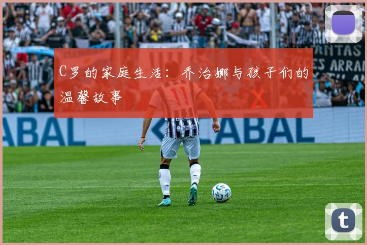 C罗的家庭生活：乔治娜与孩子们的温馨故事