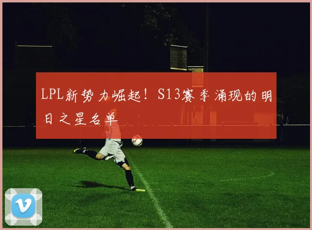 LPL新势力崛起！S13赛季涌现的明日之星名单