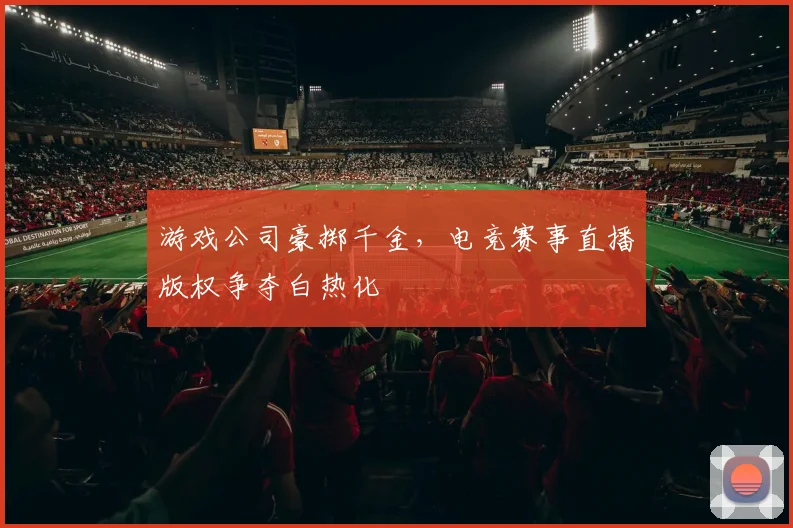 游戏公司豪掷千金，电竞赛事直播版权争夺白热化