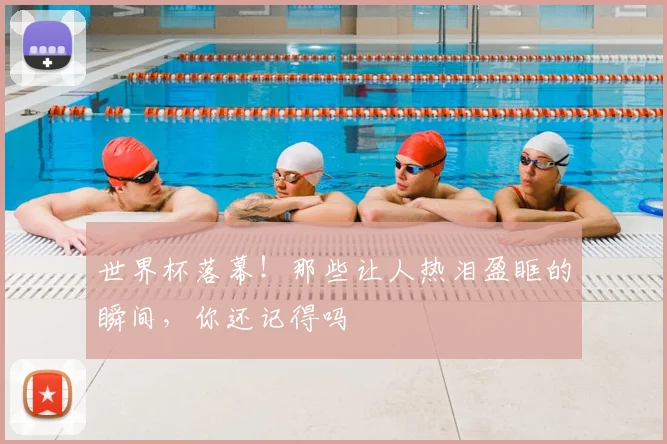 世界杯落幕！那些让人热泪盈眶的瞬间，你还记得吗