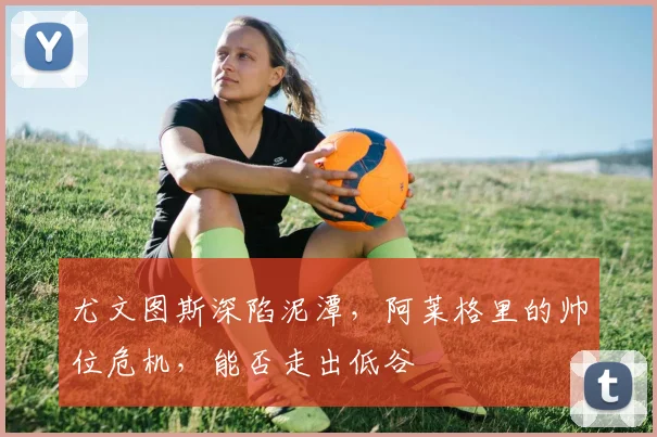 尤文图斯深陷泥潭,阿莱格里的帅位危机,能否走出低谷