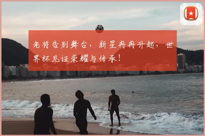 老将告别舞台，新星冉冉升起，世界杯见证荣耀与传承！