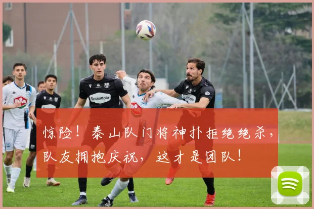 惊险！泰山队门将神扑拒绝绝杀，队友拥抱庆祝，这才是团队！